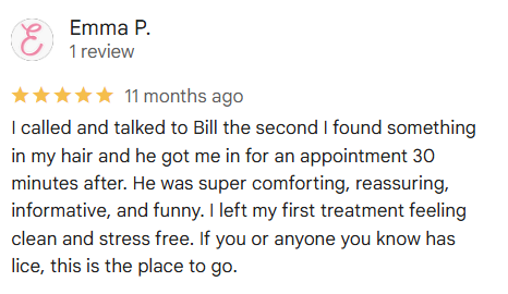 I called and talked to Bill the second I found something in my hair and he got me in for an appointment 30 minutes after. He was super comforting, reassuring, informative, and funny. I left my first treatment feeling clean and stress free. If you or anyone you know has lice, this is the place to go.